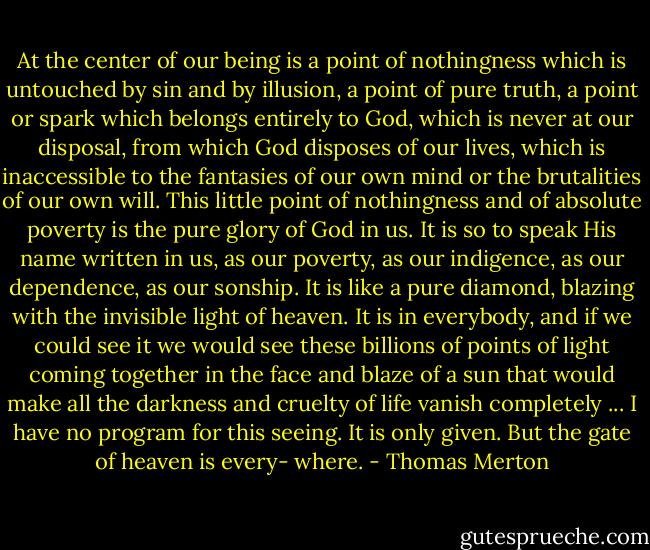 At the center of our being is a point of nothingness which is untouched by sin and by illusion, a point of pure truth, a point or spark which belongs entirely to God, which is never at our disposal, from which God disposes of our lives, which is inaccessible to the fantasies of our own mind or the brutalities of our own will. This little point of nothingness and of absolute poverty is the pure glory of God in us. It is so to speak His name written in us, as our poverty, as our indigence, as our dependence, as our sonship. It is like a pure diamond, blazing with the invisible light of heaven. It is in everybody, and if we could see it we would see these billions of points of light coming together in the face and blaze of a sun that would make all the darkness and cruelty of life vanish completely ... I have no program for this seeing. It is only given. But the gate of heaven is every- where. - Thomas Merton