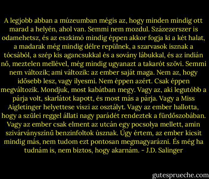 A legjobb abban a múzeumban mégis az, hogy minden mindig ott marad a helyén, ahol van. Semmi nem mozdul. Százezerszer is odamehetsz, és az eszkimó mindig éppen akkor fogja ki a két halat, a madarak még mindig délre repülnek, a szarvasok isznak a tócsából, a szép kis agancsukkal és a sovány lábukkal, és az indián nő, meztelen mellével, még mindig ugyanazt a takarót szövi. Semmi nem változik; ami változik: az ember saját maga. Nem az, hogy idősebb lesz, vagy ilyesmi. Nem éppen azért. Csak éppen megvál­tozik. Mondjuk, most kabátban megy. Vagy az, aki legutóbb a párja volt, skarlátot kapott, és most más a párja. Vagy a Miss Aigletinger helyettese viszi az osztályt. Vagy az ember hallotta, hogy a szülei reggel állati nagy parádét rendeztek a fürdőszobában. Vagy az ember csak elment az utcán egy pocsolya mellett, amin szivárványszínű benzinfoltok úsznak. Úgy értem, az ember kicsit mindig más, nem tudom ezt pontosan megmagyarázni. És még ha tudnám is, nem biztos, hogy akarnám. - J.D. Salinger