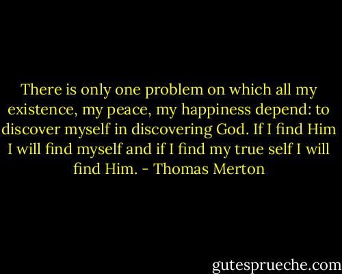 There is only one problem on which all my existence, my peace, my happiness depend: to discover myself in discovering God. If I find Him I will find myself and if I find my true self I will find Him. - Thomas Merton
