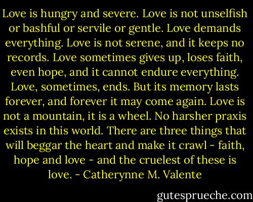 Love is hungry and severe. Love is not unselfish or bashful or servile or gentle. Love demands everything. Love is not serene, and it keeps no records. Love sometimes gives up, loses faith, even hope, and it cannot endure everything. Love, sometimes, ends. But its memory lasts forever, and forever it may come again. Love is not a mountain, it is a wheel. No harsher praxis exists in this world. There are three things that will beggar the heart and make it crawl - faith, hope and love - and the cruelest of these is love. - Catherynne M. Valente