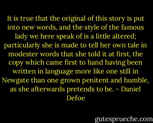 It is true that the original of this story is put into new words, and the style of the famous lady we here speak of is a little altered; particularly she is made to tell her own tale in modester words that she told it at first, the copy which came first to hand having been written in language more like one still in Newgate than one grown penitent and humble, as she afterwards pretends to be. - Daniel Defoe