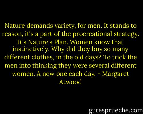 Nature demands variety, for men. It stands to reason, it's a part of the procreational strategy. It's Nature's Plan. Women know that instinctively. Why did they buy so many different clothes, in the old days? To trick the men into thinking they were several different women. A new one each day. - Margaret Atwood