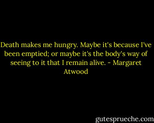Death makes me hungry. Maybe it's because I've been emptied; or maybe it's the body's way of seeing to it that I remain alive. - Margaret Atwood