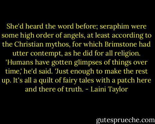 She'd heard the word before; seraphim were some high order of angels, at least according to the Christian mythos, for which Brimstone had utter contempt, as he did for all religion. 'Humans have gotten glimpses of things over time,' he'd said. 'Just enough to make the rest up. It's all a quilt of fairy tales with a patch here and there of truth. - Laini Taylor
