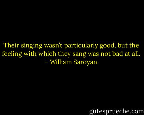 Their singing wasn’t particularly good, but the feeling with which they sang was not bad at all. - William Saroyan