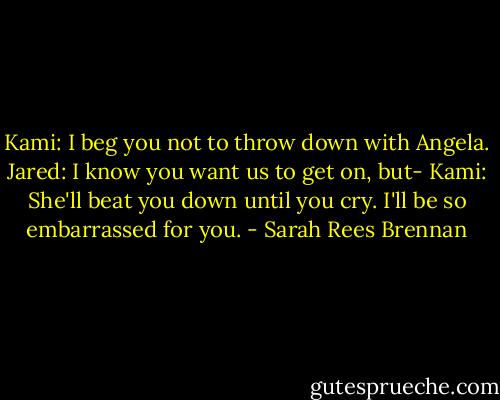Kami: I beg you not to throw down with Angela.<br />Jared: I know you want us to get on, but-<br />Kami: She'll beat you down until you cry. I'll be so embarrassed for you. - Sarah Rees Brennan