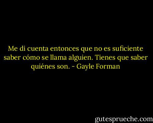 Me di cuenta entonces que no es suficiente saber cómo se llama alguien.<br />Tienes que saber quiénes son. - Gayle Forman