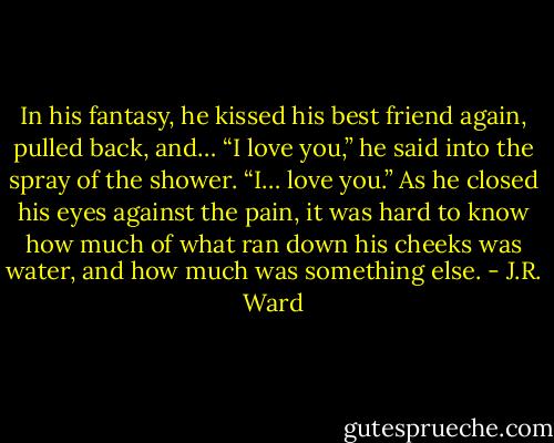 In his fantasy, he kissed his best friend again, pulled back, and… “I love you,” he said into the spray of the shower. “I… love you.” As he closed his eyes against the pain, it was hard to know how much of what ran down his cheeks was water, and how much was something else. - J.R. Ward