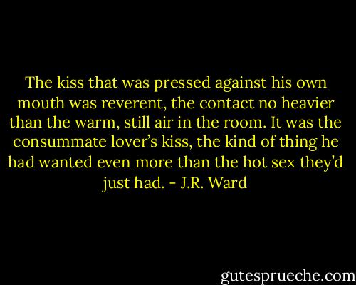 The kiss that was pressed against his own mouth was reverent, the contact no heavier than the warm, still air in the room. It was the consummate lover’s kiss, the kind of thing he had wanted even more than the hot sex they’d just had. - J.R. Ward