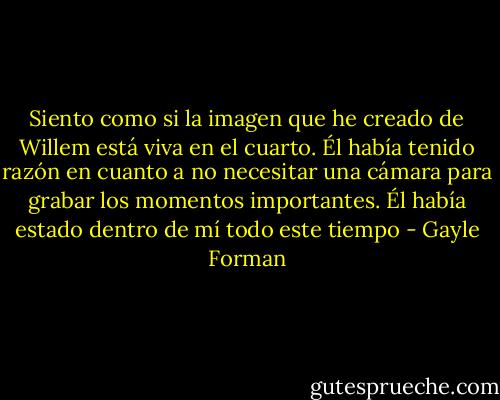 Siento como si la imagen que he creado de Willem está viva en el cuarto. Él había tenido razón en cuanto a no necesitar una cámara para grabar los momentos importantes. Él había estado dentro de mí todo este tiempo - Gayle Forman
