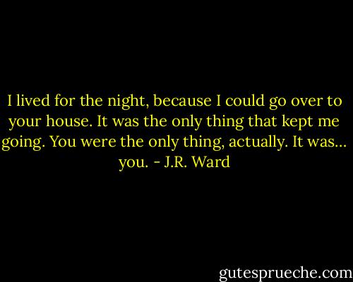 I lived for the night, because I could go over to your house. It was the only thing that kept me going. You were the only thing, actually. It was… you. - J.R. Ward