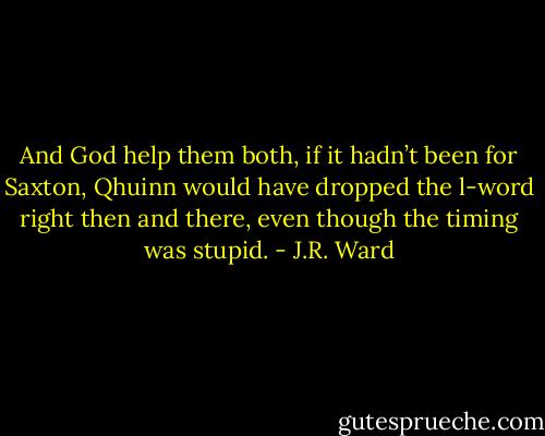 And God help them both, if it hadn’t been for Saxton, Qhuinn would have dropped the l-word right then and there, even though the timing was stupid. - J.R. Ward