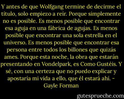 Y antes de que Wolfgang termine de decirme el título, solo empiezo a reír. Porque simplemente no es posible. Es menos posible que encontrar esa aguja en una fábrica de agujas. Es menos posible que encontrar una sola estrella en el universo. Es menos posible que encontrar esa persona entre todos los billones que quizás ames. Porque esta noche, la obra que estarán presentando en Vondelpark, es Como Gustéis. Y sé, con una certeza que no puedo explicar y apostaría mi vida a ello, que él estará ahí. - Gayle Forman
