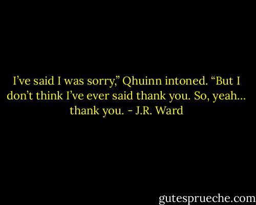 I’ve said I was sorry,” Qhuinn intoned. “But I don’t think I’ve ever said thank you. So, yeah… thank you. - J.R. Ward