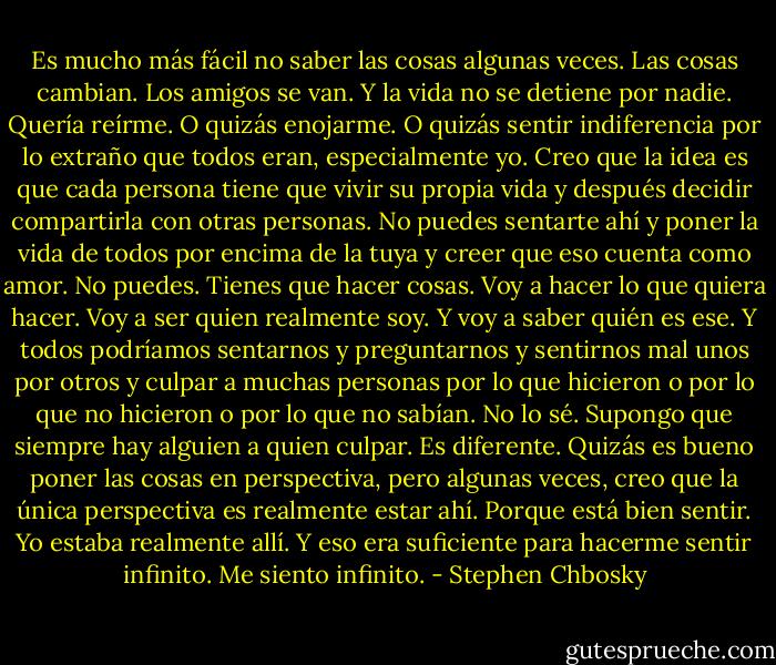 Es mucho más fácil no saber las cosas algunas veces. Las cosas cambian. Los amigos se van. Y la vida no se detiene por nadie. Quería reírme. O quizás enojarme. O quizás sentir indiferencia por lo extraño que todos eran, especialmente yo. Creo que la idea es que cada persona tiene que vivir su propia vida y después decidir compartirla con otras personas. No puedes sentarte ahí y poner la vida de todos por encima de la tuya y creer que eso cuenta como amor. No puedes. Tienes que hacer cosas. Voy a hacer lo que quiera hacer. Voy a ser quien realmente soy. Y voy a saber quién es ese. Y todos podríamos sentarnos y preguntarnos y sentirnos mal unos por otros y culpar a muchas personas por lo que hicieron o por lo que no hicieron o por lo que no sabían. No lo sé. Supongo que siempre hay alguien a quien culpar. Es diferente. Quizás es bueno poner las cosas en perspectiva, pero algunas veces, creo que la única perspectiva es realmente estar ahí. Porque está bien sentir. Yo estaba realmente allí. Y eso era suficiente para hacerme sentir infinito. Me siento infinito. - Stephen Chbosky