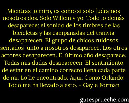 Mientras lo miro, es como si solo fuéramos nosotros dos. Solo Willem y yo. Todo lo demás desaparece: el sonido de los timbres de las bicicletas y las campanadas del tranvía desaparecen. El grupo de chicos ruidosos sentados junto a nosotros desaparece. Los otros actores desaparecen. El último año desaparece. Todas mis dudas desaparecen.<br />El sentimiento de estar en el camino correcto llena cada parte de mí. Lo he encontrado.<br />Aquí. Como Orlando. Todo me ha llevado a esto. - Gayle Forman