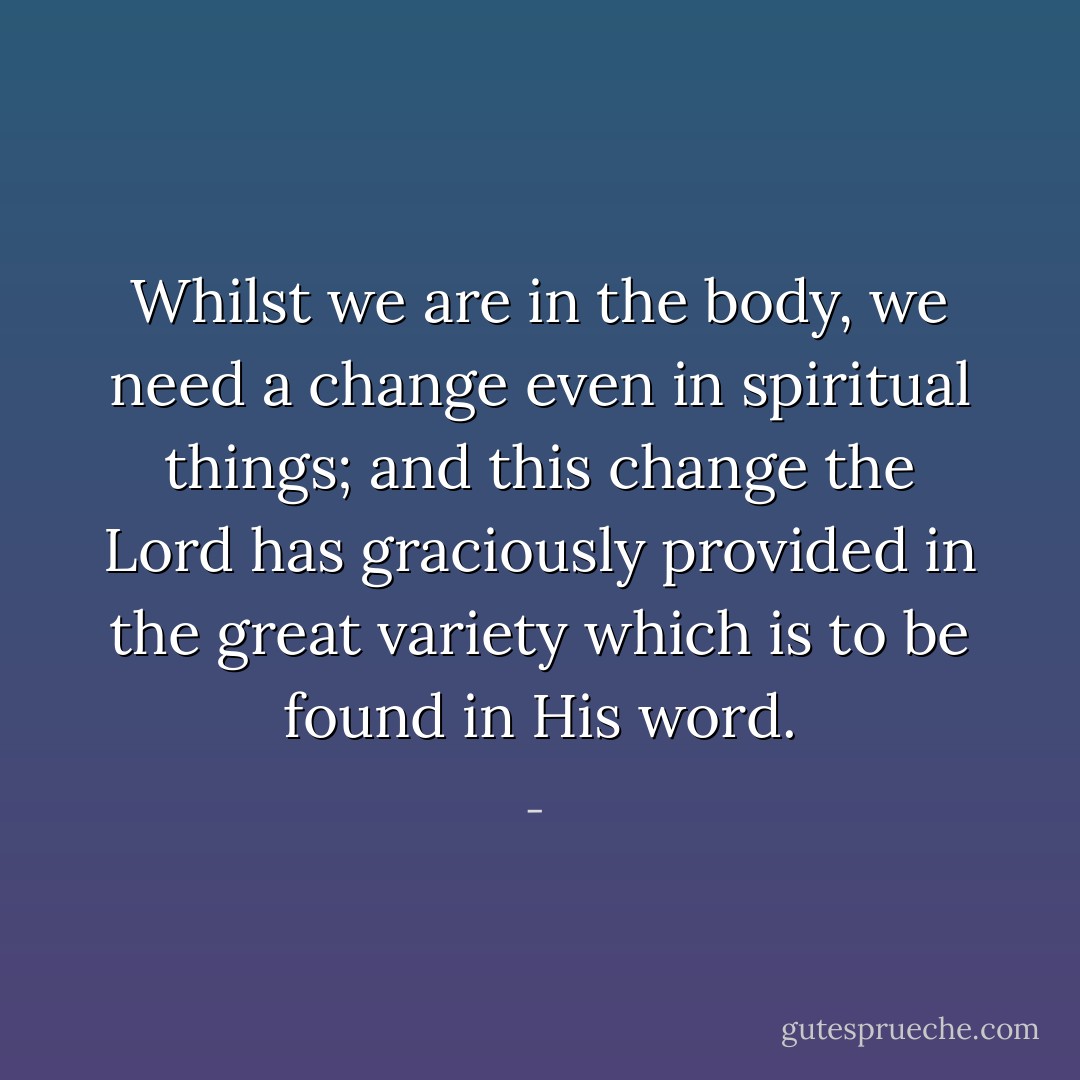 Whilst we are in the body, we need a change even in spiritual things; and this change the Lord has graciously provided in the great variety which is to be found in His word. - 