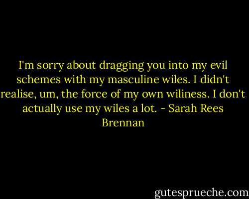 I'm sorry about dragging you into my evil schemes with my masculine wiles. I didn't realise, um, the force of my own wiliness. I don't actually use my wiles a lot. - Sarah Rees Brennan