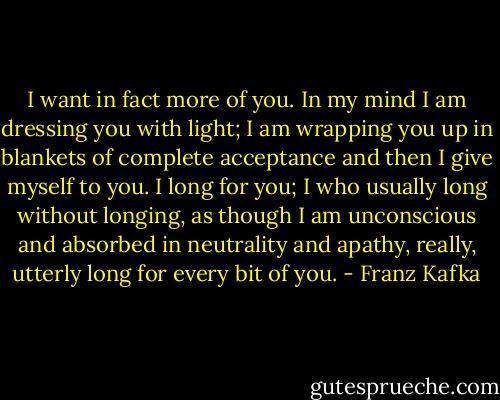 I want in fact more of you. In my mind I am dressing you with light; I am wrapping you up in blankets of complete acceptance and then I give myself to you. I long for you; I who usually long without longing, as though I am unconscious and absorbed in neutrality and apathy, really, utterly long for every bit of you. - Franz Kafka