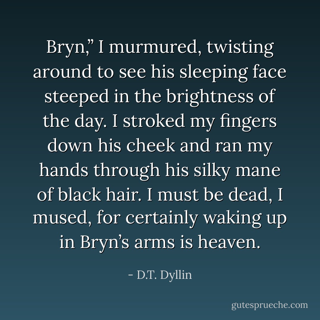 Bryn,” I murmured, twisting around to see his sleeping face steeped in the brightness of the day. I stroked my fingers down his cheek and ran my hands through his silky mane of black hair. I must be dead, I mused, for certainly waking up in Bryn’s arms is heaven. - D.T. Dyllin