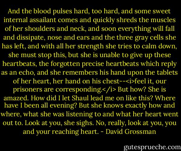 And the blood pulses hard, too hard, and some sweet internal assailant comes and quickly shreds the muscles of her shoulders and neck, and soon everything will fall and dissipate, nose and ears and the three gray cells she has left, and with all her strength she tries to calm down, she must stop this, but she is unable to give up these heartbeats, the forgotten precise heartbeats which reply as an echo, and she remembers his hand upon the tablets of her heart, her hand on his chest--<i>feel it, our prisoners are corresponding.</i> But how? She is amazed. How did I let Shaul lead me on like this? Where have I been all evening? But she knows exactly how and where, what she was listening to and what her heart went out to. Look at you, she sighs. No, really, look at you, you and your reaching heart. - David Grossman