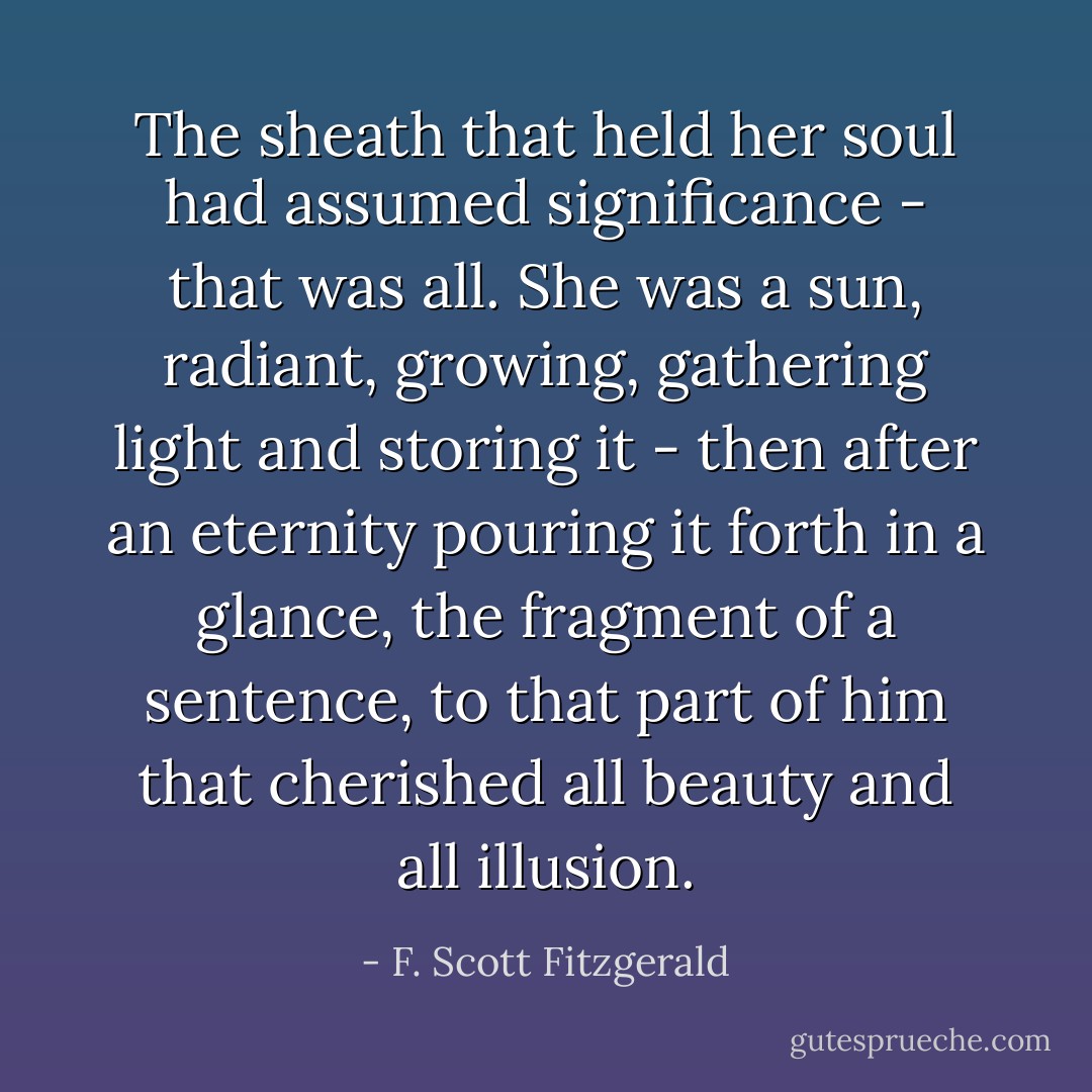 The sheath that held her soul had assumed significance - that was all. She was a sun, radiant, growing, gathering light and storing it - then after an eternity pouring it forth in a glance, the fragment of a sentence, to that part of him that cherished all beauty and all illusion. - F. Scott Fitzgerald