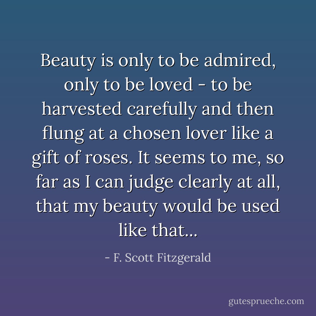 Beauty is only to be admired, only to be loved - to be harvested carefully and then flung at a chosen lover like a gift of roses. It seems to me, so far as I can judge clearly at all, that my beauty would be used like that... - F. Scott Fitzgerald