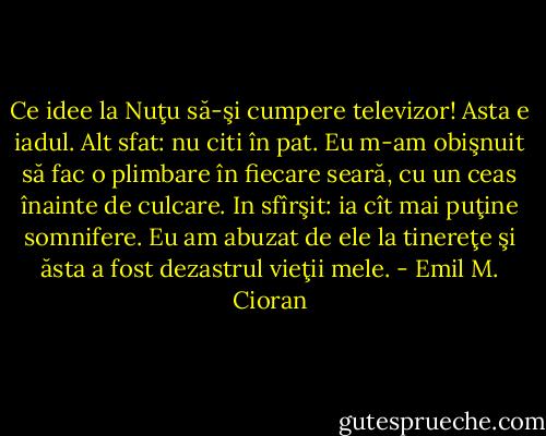 Ce idee la Nuţu să-şi cumpere televizor! Asta e iadul. Alt sfat: nu citi în pat. Eu m-am obişnuit să fac o plimbare în fiecare seară, cu un ceas înainte de culcare. In sfîrşit: ia cît mai puţine somnifere. Eu am abuzat de ele la tinereţe şi ăsta a fost dezastrul vieţii mele. - Emil M. Cioran