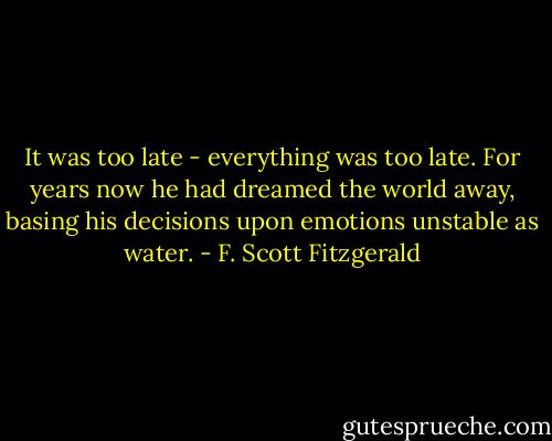 It was too late - everything was too late. For years now he had dreamed the world away, basing his decisions upon emotions unstable as water. - F. Scott Fitzgerald