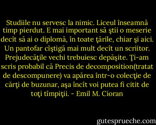 Studiile nu servesc la nimic. Liceul înseamnă timp pierdut. E mai important să ştii o meserie decît să ai o diplomă, în toate ţările, chiar şi aici. Un pantofar cîştigă mai mult decît un scriitor. Prejudecăţile vechi trebuiesc depăşite. Ţi-am scris probabil că Precis de decomposition(tratat de descompunere) va apărea într-o colecţie de cărţi de buzunar, aşa încît voi putea fi citit de toţi tîmpiţii. - Emil M. Cioran