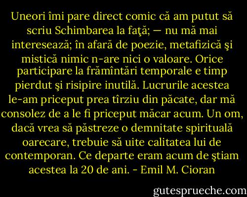 Uneori îmi pare direct comic că am putut să scriu Schimbarea la faţă; — nu mă mai interesează; în afară de poezie, metafizică şi mistică nimic n-are nici o valoare. Orice participare la frămîntări temporale e timp pierdut şi risipire inutilă. Lucrurile acestea le-am priceput prea tîrziu din păcate, dar mă consolez de a le fi priceput măcar acum. Un om, dacă vrea să păstreze o demnitate spirituală oarecare, trebuie să uite calitatea lui de contemporan. Ce departe eram acum de ştiam acestea la 20 de ani. - Emil M. Cioran