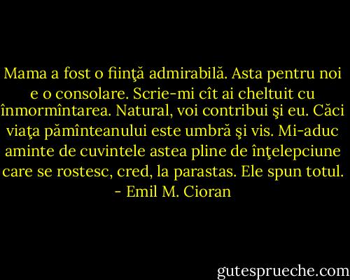 Mama a fost o fiinţă admirabilă. Asta pentru noi e o consolare. Scrie-mi cît ai cheltuit cu înmormîntarea. Natural, voi contribui şi eu. Căci viaţa pămînteanului este umbră şi vis. Mi-aduc aminte de cuvintele astea pline de înţelepciune care se rostesc, cred, la parastas. Ele spun totul. - Emil M. Cioran