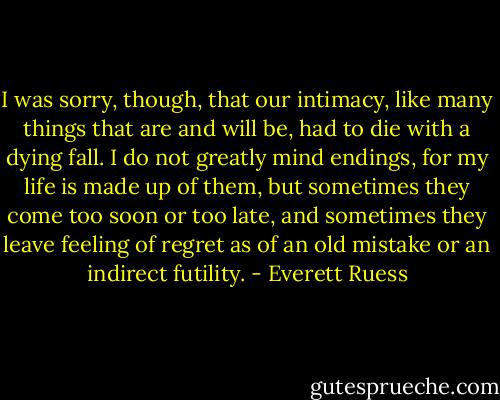 I was sorry, though, that our intimacy, like many things that are and will be, had to die with a dying fall. I do not greatly mind endings, for my life is made up of them, but sometimes they come too soon or too late, and sometimes they leave feeling of regret as of an old mistake or an indirect futility. - Everett Ruess