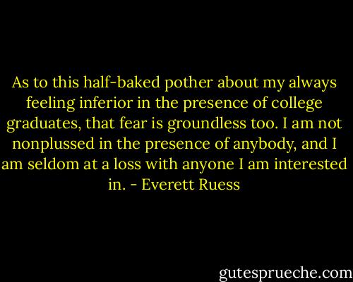 As to this half-baked pother about my always feeling inferior in the presence of college graduates, that fear is groundless too. I am not nonplussed in the presence of anybody, and I am seldom at a loss with anyone I am interested in. - Everett Ruess