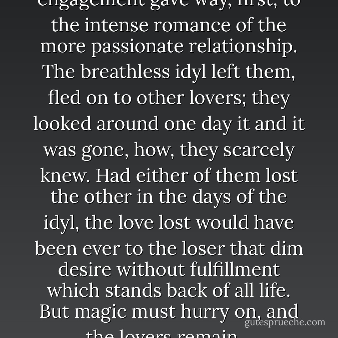 The breathless idyl of their engagement gave way, first, to the intense romance of the more passionate relationship. The breathless idyl left them, fled on to other lovers; they looked around one day it and it was gone, how, they scarcely knew. Had either of them lost the other in the days of the idyl, the love lost would have been ever to the loser that dim desire without fulfillment which stands back of all life. But magic must hurry on, and the lovers remain... - F. Scott Fitzgerald