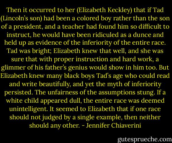 Then it occurred to her (Elizabeth Keckley) that if Tad (Lincoln’s son) had been a colored boy rather than the son of a president, and a teacher had found him so difficult to instruct, he would have been ridiculed as a dunce and held up as evidence of the inferiority of the entire race. Tad was bright; Elizabeth knew that well, and she was sure that with proper instruction and hard work, a glimmer of his father’s genius would show in him too. But Elizabeth knew many black boys Tad’s age who could read and write beautifully, and yet the myth of inferiority persisted. The unfairness of the assumptions stung. If a white child appeared dull, the entire race was deemed unintelligent. It seemed to Elizabeth that if one race should not judged by a single example, then neither should any other. - Jennifer Chiaverini