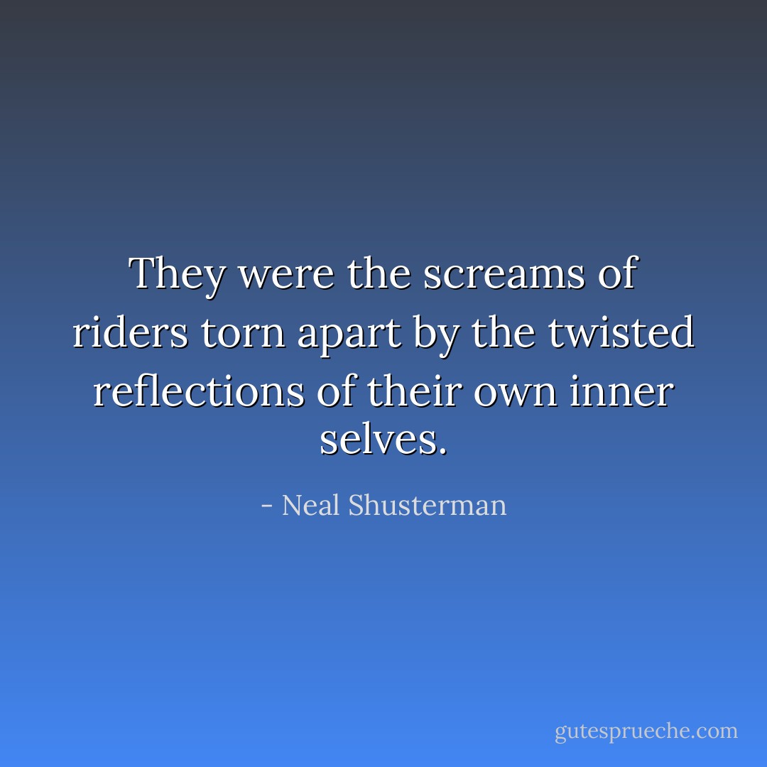 They were the screams of riders torn apart by the twisted reflections of their own inner selves. - Neal Shusterman