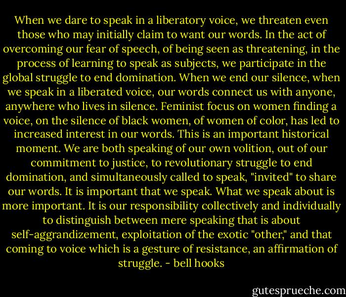When we dare to speak in a liberatory voice, we threaten even those who may initially claim to want our words. In the act of overcoming our fear of speech, of being seen as threatening, in the process of learning to speak as subjects, we participate in the global struggle to end domination. When we end our silence, when we speak in a liberated voice, our words connect us with anyone, anywhere who lives in silence. Feminist focus on women finding a voice, on the silence of black women, of women of color, has led to increased interest in our words. This is an important historical moment. We are both speaking of our own volition, out of our commitment to justice, to revolutionary struggle to end domination, and simultaneously called to speak, "invited" to share our words. It is important that we speak. What we speak about is more important. It is our responsibility collectively and individually to distinguish between mere speaking that is about self-aggrandizement, exploitation of the exotic "other," and that coming to voice which is a gesture of resistance, an affirmation of struggle. - bell hooks
