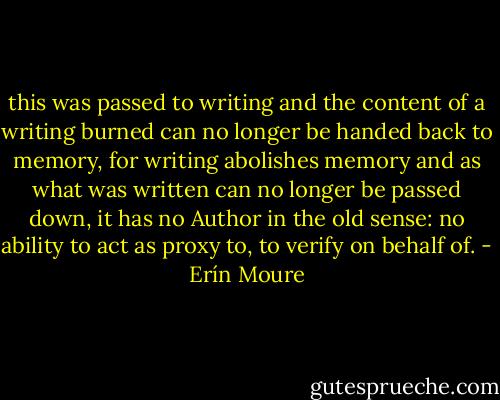 this was passed to<br />writing and the content of a writing burned can no longer be<br />handed back to memory, for writing abolishes memory and as what<br />was written can no longer be passed down, it has no Author in the old<br />sense: no ability to act as proxy to, to verify on behalf of. - Erín Moure