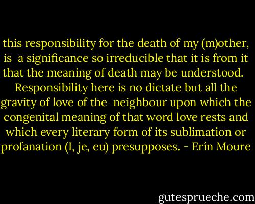 this responsibility for the death of my (m)other, is <br />a significance so irreducible that it is from it that the meaning of<br />death may be understood. <br /><br />Responsibility here is no dictate but all the gravity of love of the <br />neighbour upon which the congenital meaning of that word love<br />rests and which every literary form of its sublimation or profanation<br />(I, je, eu) presupposes. - Erín Moure