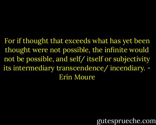 For if thought that exceeds what has yet been<br />thought were not possible, the infinite would not be possible, and self/<br />itself or subjectivity its intermediary transcendence/ incendiary. - Erín Moure