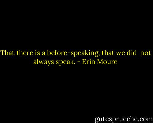 That there is a before-speaking, that we did <br />not always speak. - Erín Moure