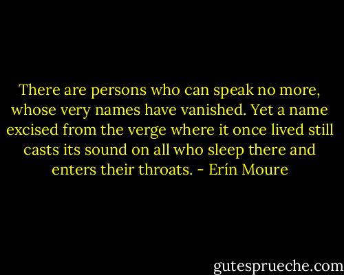 There are persons who can speak no more, whose very names have vanished. Yet a name excised from the verge where it once lived still casts its sound on all who sleep there and enters their throats. - Erín Moure