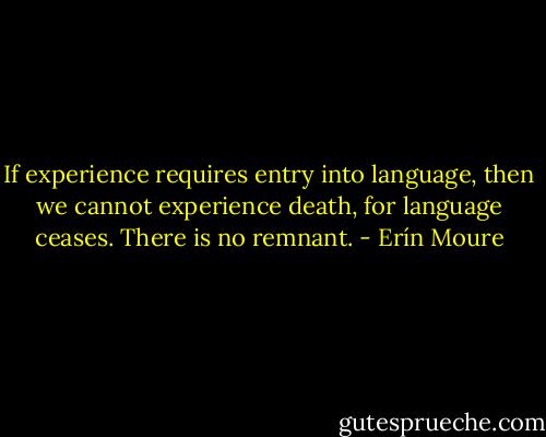 If experience requires entry into language, then we cannot experience death, for language ceases. There is no remnant. - Erín Moure