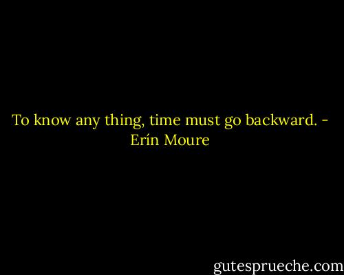 To know any thing, time must go backward. - Erín Moure