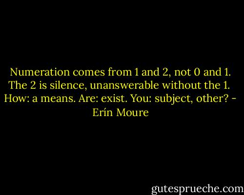 Numeration comes from 1 and 2, not 0 and 1. The 2 is silence, unanswerable without the 1. <br />How: a means. Are: exist. You: subject, other? - Erín Moure