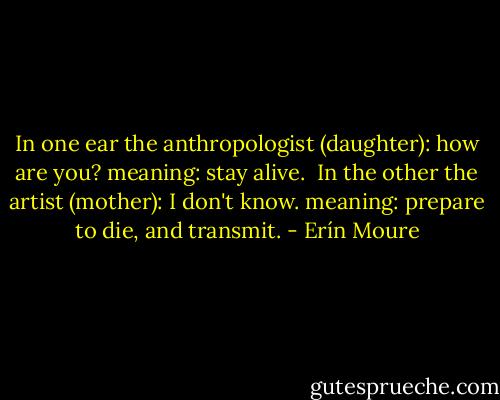 In one ear the anthropologist (daughter): how are you? meaning: stay alive. <br />In the other the artist (mother): I don't know. meaning: prepare to die, and transmit. - Erín Moure