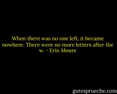 When there was no one left, it became nowhere. There were no more letters after the w. - Erín Moure