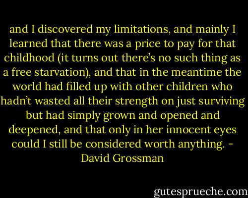 and I discovered my limitations, and mainly I learned that there was a price to pay for that childhood (it turns out there’s no such thing as a free starvation), and that in the meantime the world had filled up with other children who hadn’t wasted all their strength on just surviving but had simply grown and opened and deepened, and that only in her innocent eyes could I still be considered worth anything. - David Grossman