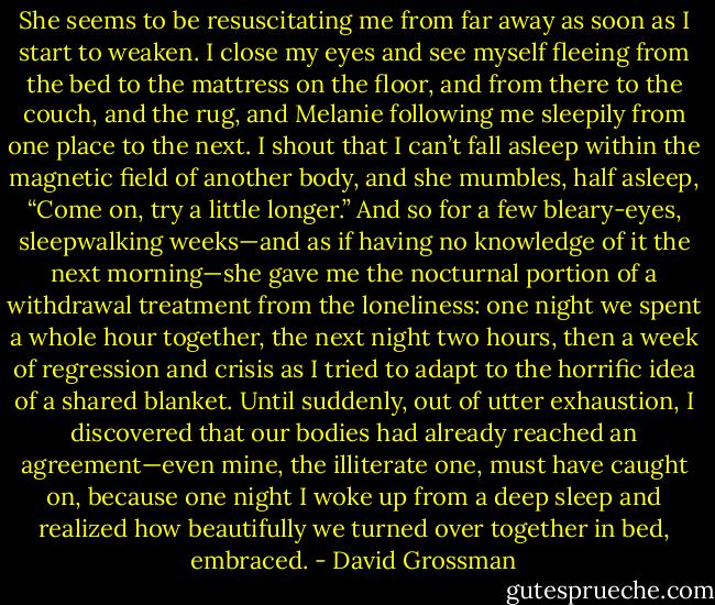 She seems to be resuscitating me from far away as soon as I start to weaken. I close my eyes and see myself fleeing from the bed to the mattress on the floor, and from there to the couch, and the rug, and Melanie following me sleepily from one place to the next. I shout that I can’t fall asleep within the magnetic field of another body, and she mumbles, half asleep, “Come on, try a little longer.” And so for a few bleary-eyes, sleepwalking weeks—and as if having no knowledge of it the next morning—she gave me the nocturnal portion of a withdrawal treatment from the loneliness: one night we spent a whole hour together, the next night two hours, then a week of regression and crisis as I tried to adapt to the horrific idea of a shared blanket. Until suddenly, out of utter exhaustion, I discovered that our bodies had already reached an agreement—even mine, the illiterate one, must have caught on, because one night I woke up from a deep sleep and realized how beautifully we turned over together in bed, embraced. - David Grossman